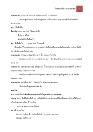 โครงงานเรื่อง “มัทนะพาธา” ๗
กาละทรรศิน: มัวเถียงกันไม่เข้าการ ไปเก็บดวงมาลย์ มาให้เราพลัน
(นาคกับศุนวิ่งแยกกันไปเก็บดอกกุหลาบ แต่ทั้งสองยื่นมือไปถูกหนามเข้าก็หดมือเข้าโดย
อาการตกใจ)
ศุน: โอ้ยเจ็บพิลึก
โสมะทัต: แกสองคนหัวดื้อ ไร้ความนับถือ
จึ่งขัดคําเราผู้ใหญ่
ช่างเถิดไม่จําเป็นต้องใช้
ศุน: ดีแล้วเชิญไป ถูกหนามเล่นบ้างแหละดี
(โสมะทัตเข้าไปจะเด็ดดอกกุหลาบ ถูกหนามเข้าบ้าต้องหดมือออกมา ศิษย์สองคนหัวเราะโสมะทัตไม่
พอใจชักมีดออกจะฟันกิ่งกุหลาบ)
กาละทรรศิน: ช้าก่อน!อย่าตัดมาลี ที่งามเช่นนี้ เราอยากใคร่ให้ขุดไป
(พอบริวารเอาเครื่องมือขุดลงก็มีเสียงผู้หญิงร้องโอ้ย! โสมะทัตจะลงมือขุดอีกแต่พระกาละทรรศิ
นห้ามไว้)
กาละทรรศิน: อ่ะ! หยุดก่อนไม้นี้มิใช่ไม้ธรรมดา นี่หาใช่เป็นดอกไม้แต่ที่จริงแล้วเป็นเทพธิดาที่ ถูกสาบให้
จุติจากแดนสวรรค์ พระกาละทรรศิน
เอาหม้อน้ําไปหลั่งลงที่โคนต้นกุหลาบจากนั้นก็สั่งให้บริวารขุดต้นกุหลาบ คราวนี้ไม่มีเสียง
ร้องเช่นครั้งก่อน
กาละทรรศิน: บัดนี้เจ้าอย่าร่ําไร ช่วยกันยกไป ยังสวนณอาศรมสถาน
(ทั้งหมดยกต้นกุหลาบเข้าหลังเวที)
ตอนที่ ๒
ฉาก: ทางเดินในป่า (ท้าวชัยเสนออกพร้อมกันกับสุภางค์กับทหารและพราน)
ชัยเสน: นี่เรามาถึงที่ใดกันแล้วนี่ และจะเดินต่อไปทางทหารก็จะตามไม่ทัน เดี๋ยวเราจะพักใต้ร่มไม้นี่แหละ
เจ้าจงนําพวกพรานล่วงหน้าไปหาที่อยู่
ของพระอาจารย์กาละทรรศิน ก่อน
ศุภางค์: พระเจ้าค่ะ
(ศุภางค์ถวายบังคมท้าวชัยเสนแล้วเข้าโรงไปพร้อมกับพวกทหาร)
(ชัยเสนนั่งลงใต้ร่มไม้)
 