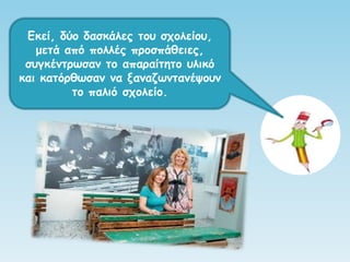 Εθεί, δύμ δαζθάιεξ ημο ζπμιείμο,
μεηά από πμιιέξ πνμζπάζεηεξ,
ζογθέκηνςζακ ημ απαναίηεημ οιηθό
θαη θαηόνζςζακ κα λακαδςκηακέρμοκ
ημ παιηό ζπμιείμ.
 