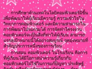 การศึกษาด้านเทคโนโลยีคอมพิวเตอร์มีขึ้น
เพื่อพัฒนาให้ผู้เรียนมีความรู้ ความเข้าใจใน
วิทยาการคอมพิวเตอร์ และมีความสามารถใน
การพัฒนาโปรแกรมได้ การจัดทำาโครงงาน
คอมพิวเตอร์จะเป็นสิ่งที่ทำาให้ผู้เรียน สามารถ
บรรลุเป้าหมายนี้ได้อย่างสมบูรณ์ จุดมุ่งหมายที่
สำาคัญประการหนึ่งของการเรียน
การสอน คอมพิวเตอร์ ในโรงเรียน คือการ
ที่ผู้เรียนได้มีโอกาสนำาความรู้เกี่ยวกับ
คอมพิวเตอร์ไปใช้ในการแก้ปัญหา ประดิษฐ์
 