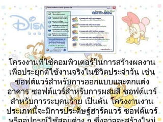 โครงงำนที่ใช้คอมพิวเตอร์ในกำรสร้ำงผลงำน
เพื่อประยุกต์ใช้งำนจริงในชีวิตประจำำวัน เช่น
ซอฟต์แวร์สำำหรับกำรออกแบบและตกแต่ง
อำคำร ซอฟต์แวร์สำำหรับกำรผสมสี ซอฟต์แวร์
สำำหรับกำรระบุคนร้ำย เป็นต้น โครงงำนงำน
ประเภทนี้จะมีกำรประดิษฐ์ฮำร์ดแวร์ ซอฟต์แวร์
 