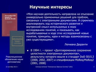 >?,>?,сентябрясентября ><=?,><=?,гг00 СеминарСеминар компаниикомпании ..ЭлектронныеЭлектронные ОфисныеОфисные СистемыСистемы.,*.,*ЭОСЭОС+,+, ??
НаучныеНаучные интересыинтересы
nn ВВ =;;@,=;;@,гг0,0,˜˜ проектпроект ­­ДолговременноеДолговременное сохранениесохранение
целостностицелостности электронныхэлектронных документовдокументов½½.,.,
результатырезультаты которогокоторого вошливошли вв стандартстандарт PqPPqP A<=A0>,A<=A0>,
*><<<.,><<>.,><<9+,*><<<.,><<>.,><<9+,ии спецификацииспецификации OqTqs;OqTqs>,OqTqs;OqTqs>,
*><<=.,><<:+*><<=.,><<:+
«Моя научная деятельность направлена на отыскание
универсально применимых решений для проблем.,
связанных с электронными документами0,Я стремлюсь
анализировать ход исторического развития и
внутренний смысл используемых в моих
исследованиях понятий.,и показывать.,как
вырабатываемые в ходе этих исследований новые
понятия.,принципы.,идеи и методы взаимосвязаны с
уже существующими½0
Лючиана Дюранти
Революционное
обновление науки
дипломатики
 