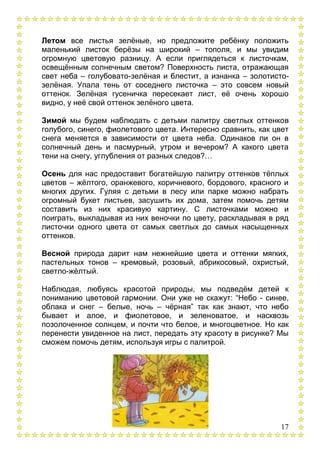 17
Летом все листья зелѐные, но предложите ребѐнку положить
маленький листок берѐзы на широкий – тополя, и мы увидим
огромную цветовую разницу. А если приглядеться к листочкам,
освещѐнным солнечным светом? Поверхность листа, отражающая
свет неба – голубовато-зелѐная и блестит, а изнанка – золотисто-
зелѐная. Упала тень от соседнего листочка – это совсем новый
оттенок. Зелѐная гусеничка пересекает лист, еѐ очень хорошо
видно, у неѐ свой оттенок зелѐного цвета.
Зимой мы будем наблюдать с детьми палитру светлых оттенков
голубого, синего, фиолетового цвета. Интересно сравнить, как цвет
снега меняется в зависимости от цвета неба. Одинаков ли он в
солнечный день и пасмурный, утром и вечером? А какого цвета
тени на снегу, углубления от разных следов?…
Осень для нас предоставит богатейшую палитру оттенков тѐплых
цветов – жѐлтого, оранжевого, коричневого, бордового, красного и
многих других. Гуляя с детьми в лесу или парке можно набрать
огромный букет листьев, засушить их дома, затем помочь детям
составить из них красивую картину. С листочками можно и
поиграть, выкладывая из них веночки по цвету, раскладывая в ряд
листочки одного цвета от самых светлых до самых насыщенных
оттенков.
Весной природа дарит нам нежнейшие цвета и оттенки мягких,
пастельных тонов – кремовый, розовый, абрикосовый, охристый,
светло-жѐлтый.
Наблюдая, любуясь красотой природы, мы подведѐм детей к
пониманию цветовой гармонии. Они уже не скажут: “Небо - синее,
облака и снег – белые, ночь – чѐрная” так как знают, что небо
бывает и алое, и фиолетовое, и зеленоватое, и насквозь
позолоченное солнцем, и почти что белое, и многоцветное. Но как
перенести увиденное на лист, передать эту красоту в рисунке? Мы
сможем помочь детям, используя игры с палитрой.
 
