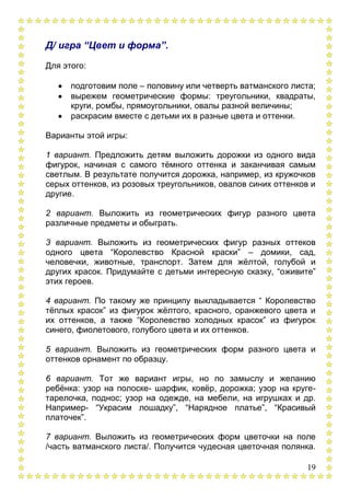 19
Д/ игра “Цвет и форма”.
Для этого:
подготовим поле – половину или четверть ватманского листа;
вырежем геометрические формы: треугольники, квадраты,
круги, ромбы, прямоугольники, овалы разной величины;
раскрасим вместе с детьми их в разные цвета и оттенки.
Варианты этой игры:
1 вариант. Предложить детям выложить дорожки из одного вида
фигурок, начиная с самого тѐмного оттенка и заканчивая самым
светлым. В результате получится дорожка, например, из кружочков
серых оттенков, из розовых треугольников, овалов синих оттенков и
другие.
2 вариант. Выложить из геометрических фигур разного цвета
различные предметы и обыграть.
3 вариант. Выложить из геометрических фигур разных оттеков
одного цвета “Королевство Красной краски” – домики, сад,
человечки, животные, транспорт. Затем для жѐлтой, голубой и
других красок. Придумайте с детьми интересную сказку, “оживите”
этих героев.
4 вариант. По такому же принципу выкладывается “ Королевство
тѐплых красок” из фигурок жѐлтого, красного, оранжевого цвета и
их оттенков, а также “Королевство холодных красок” из фигурок
синего, фиолетового, голубого цвета и их оттенков.
5 вариант. Выложить из геометрических форм разного цвета и
оттенков орнамент по образцу.
6 вариант. Тот же вариант игры, но по замыслу и желанию
ребѐнка: узор на полоске- шарфик, ковѐр, дорожка; узор на круге-
тарелочка, поднос; узор на одежде, на мебели, на игрушках и др.
Например- “Украсим лошадку”, “Нарядное платье”, “Красивый
платочек”.
7 вариант. Выложить из геометрических форм цветочки на поле
/часть ватманского листа/. Получится чудесная цветочная полянка.
 
