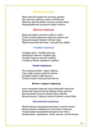 21
Желтая страница
Ярко жѐлтый одуванчик на ветру дрожит.
Это жѐлтая страница, цвета спелой ржи.
Жѐлтым цветом красит солнце на реке песок.
Новорожденный цыплѐнок подал голосок.
Красная страница
Красный шарик улетает в небо от меня.
Стало солнце красным шаром на закате дня.
Красной ягодой поманит летняя пора.
Яркий аленький цветочек - волшебство добра.
Голубая страница
Голубые дали, голубой простор.
Незабудок нежных голубой узор.
Ручеѐк струится лентой голубой.
Голубое в белое превратит прибой.
Синяя страница
На странице синей - моря глубина.
Синь озѐр и речек шевелит волна.
Синевой залита неба высота.
Синей птицей стала детская мечта.
Белая и черная страница
Ночь полярная накрыла льды морозной чернотой.
Исполняет мрачно вьюга севера напев простой.
Белоснежная пустыня, белый лѐд и облака.
Белый мишка с чѐрным носом отлежал в снегу бока.
Фиолетовая страница
Фиолетовыми гроздьями виноград в листве таится.
Фиолетовыми сливами вся заполнена страница;
И прохладой ожидаемой опускается на плечи
Фиолетовый, сиреневый, тихий, южный, летний вечер.
 