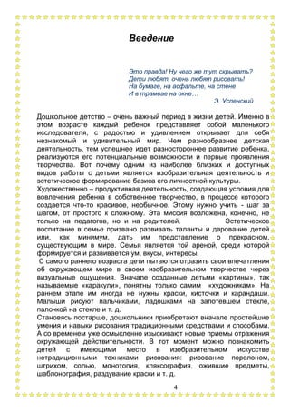 4
Введение
Это правда! Ну чего же тут скрывать?
Дети любят, очень любят рисовать!
На бумаге, на асфальте, на стене
И в трамвае на окне…
Э. Успенский
Дошкольное детство – очень важный период в жизни детей. Именно в
этом возрасте каждый ребенок представляет собой маленького
исследователя, с радостью и удивлением открывает для себя
незнакомый и удивительный мир. Чем разнообразнее детская
деятельность, тем успешнее идет разностороннее развитие ребенка,
реализуются его потенциальные возможности и первые проявления
творчества. Вот почему одним из наиболее близких и доступных
видов работы с детьми является изобразительная деятельность и
эстетическое формирование базиса его личностной культуры.
Художественно – продуктивная деятельность, создающая условия для
вовлечения ребенка в собственное творчество, в процессе которого
создается что-то красивое, необычное. Этому нужно учить - шаг за
шагом, от простого к сложному. Эта миссия возложена, конечно, не
только на педагогов, но и на родителей. Эстетическое
воспитание в семье призвано развивать таланты и дарование детей
или, как минимум, дать им представление о прекрасном,
существующим в мире. Семья является той ареной, среди которой
формируется и развивается ум, вкусы, интересы.
С самого раннего возраста дети пытаются отразить свои впечатления
об окружающем мире в своем изобразительном творчестве через
визуальные ощущения. Вначале созданные детьми «картины», так
называемые «каракули», понятны только самим «художникам». На
раннем этапе им иногда не нужны краски, кисточки и карандаши.
Малыши рисуют пальчиками, ладошками на запотевшем стекле,
палочкой на стекле и т. д.
Становясь постарше, дошкольники приобретают вначале простейшие
умения и навыки рисования традиционными средствами и способами.
А со временем уже осмысленно изыскивают новые приемы отражения
окружающей действительности. В тот момент можно познакомить
детей с имеющими место в изобразительном искусстве
нетрадиционными техниками рисования: рисование поролоном,
штрихом, солью, монотопия, кляксография, ожившие предметы,
шаблонография, раздувание краски и т. д.
 