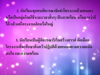 2. นักเรียนทุกคนพิจารณาจัดทาโครงงานด้วยตนเอง
หรือเป็นกลุ่มโดยใช้ระยะเวลาสั้นๆ เป็นภาคเรียน หรือมากว่าก็
ได้ แล้วแต่โครงงานเล็กหรือใหญ่
3. นักเรียนเป็นผู้พิจารณาริเริ่มสร้างสรรค์ คัดเลือก
โครงงานที่จะศึกษาค้นคว้าปฏิบัติด้วยตนเองตามความถนัด
สนใจ และความพร้อม
 