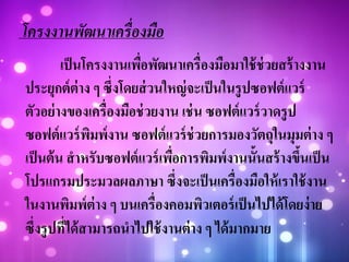 โครงงานพัฒนาเครื่องมือ
เป็นโครงงานเพื่อพัฒนาเครื่องมือมาใช้ช่วยสร้างงาน
ประยุกต์ต่าง ๆ ซึ่งโดยส่วนใหญ่จะเป็นในรูปซอฟต์แวร์
ตัวอย่างของเครื่องมือช่วยงาน เช่น ซอฟต์แวร์วาดรูป
ซอฟต์แวร์พิมพ์งาน ซอฟต์แวร์ช่วยการมองวัตถุในมุมต่าง ๆ
เป็นต้น สาหรับซอฟต์แวร์เพื่อการพิมพ์งานนั้นสร้างขึ้นเป็น
โปรแกรมประมวลผลภาษา ซึ่งจะเป็นเครื่องมือให้เราใช้งาน
ในงานพิมพ์ต่าง ๆ บนเครื่องคอมพิวเตอร์เป็นไปได้โดยง่าย
ซึ่งรูปที่ได้สามารถนาไปใช้งานต่าง ๆ ได้มากมาย
 