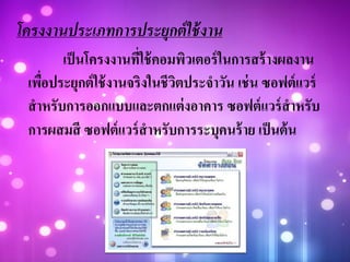 โครงงานประเภทการประยุกต์ใช้งาน
เป็นโครงงานที่ใช้คอมพิวเตอร์ในการสร้างผลงาน
เพื่อประยุกต์ใช้งานจริงในชีวิตประจาวัน เช่น ซอฟต์แวร์
สาหรับการออกแบบและตกแต่งอาคาร ซอฟต์แวร์สาหรับ
การผสมสี ซอฟต์แวร์สาหรับการระบุคนร้าย เป็นต้น
 