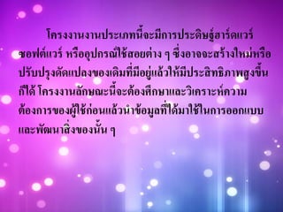 โครงงานงานประเภทนี้จะมีการประดิษฐ์ฮาร์ดแวร์
ซอฟต์แวร์ หรืออุปกรณ์ใช้สอยต่าง ๆ ซึ่งอาจจะสร้างใหม่หรือ
ปรับปรุงดัดแปลงของเดิมที่มีอยู่แล้วให้มีประสิทธิภาพสูงขึ้น
ก็ได้ โครงงานลักษณะนี้จะต้องศึกษาและวิเคราะห์ความ
ต้องการของผู้ใช้ก่อนแล้วนาข้อมูลที่ได้มาใช้ในการออกแบบ
และพัฒนาสิ่งของนั้น ๆ
 