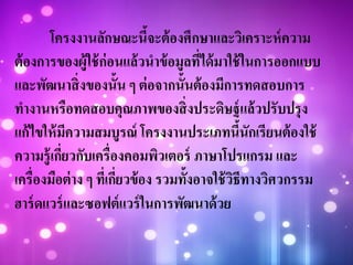 โครงงานลักษณะนี้จะต้องศึกษาและวิเคราะห์ความ
ต้องการของผู้ใช้ก่อนแล้วนาข้อมูลที่ได้มาใช้ในการออกแบบ
และพัฒนาสิ่งของนั้น ๆ ต่อจากนั้นต้องมีการทดสอบการ
ทางานหรือทดสอบคุณภาพของสิ่งประดิษฐ์แล้วปรับปรุง
แก้ไขให้มีความสมบูรณ์ โครงงานประเภทนี้นักเรียนต้องใช้
ความรู้เกี่ยวกับเครื่องคอมพิวเตอร์ ภาษาโปรแกรม และ
เครื่องมือต่าง ๆ ที่เกี่ยวข้อง รวมทั้งอาจใช้วิธีทางวิศวกรรม
ฮาร์ดแวร์และซอฟต์แวร์ในการพัฒนาด้วย
 