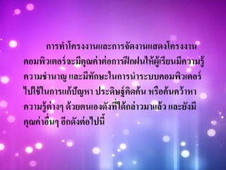 การทาโครงงานและการจัดงานแสดงโครงงาน
คอมพิวเตอร์จะมีคุณค่าต่อการฝึกฝนให้ผู้เรียนมีความรู้
ความชานาญ และมีทักษะในการนาระบบคอมพิวเตอร์
ไปใช้ในการแก้ปัญหา ประดิษฐ์คิดค้น หรือค้นคว้าหา
ความรู้ต่างๆ ด้วยตนเองดังที่ได้กล่าวมาแล้ว และยังมี
คุณค่าอื่นๆ อีกดังต่อไปนี้
 