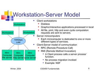 Winter, 2004 CSS490 Fundamentals 8
Workstation-Server Model
 Client workstations
 Diskless
 Graphic/interactive applications processed in local
 All file, print, http and even cycle computation
requests are sent to servers.
 Server minicomputers
 Each minicomputer is dedicated to one or more
different types of services.
 Client-Server model of communication
 RPC (Remote Procedure Call)
 RMI (Remote Method Invocation)

A Client process calls a server process’
function.

No process migration invoked

Example: NSF
100Gbps
LAN
Workstation
Workstation Workstation
Mini-
Computer
file server
Mini-
Computer
http server
Mini-
Computer
cycle server
 