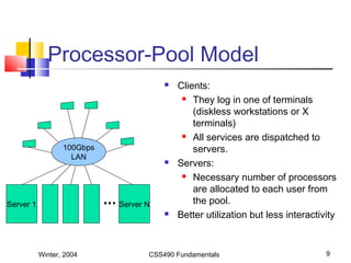 Winter, 2004 CSS490 Fundamentals 9
Processor-Pool Model
 Clients:
 They log in one of terminals
(diskless workstations or X
terminals)
 All services are dispatched to
servers.
 Servers:
 Necessary number of processors
are allocated to each user from
the pool.
 Better utilization but less interactivity
Server 1
100Gbps
LAN
Server N
 