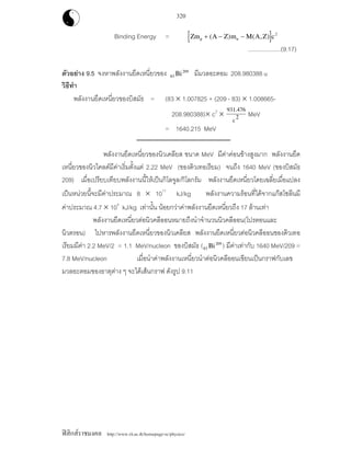 ฟสิกสราชมงคล http://www.rit.ac.th/homepage-sc/physics/
320
Binding Energy = [ ]Zm A Z m M A Z cp n+ − −( ) ( , ) 2
....................(9.17)
ตัวอยาง 9.5 จงหาพลังงานยึดเหนี่ยวของ 83
209
Bi มีมวลอะตอม 208.980388 u
วิธีทํา
พลังงานยึดเหนี่ยวของบิสมัธ = (83 × 1.007825 + (209 - 83) × 1.008665-
208.980388)× c2
×
931.476
c
2 MeV
= 1640.215 MeV
พลังงานยึดเหนี่ยวของนิวเคลียส ขนาด MeV มีคาคอนขางสูงมาก พลังงานยึด
เหนี่ยวของนิวไคลดมีคาเริ่มตั้งแต 2.22 MeV (ของดิวเทอเรียม) จนถึง 1640 MeV (ของบิสมัธ
209) เมื่อเปรียบเทียบพลังงานนี้ใหเปนกิโลจูล/กิโลกรัม พลังงานยึดเหนี่ยวโดยเฉลี่ยเมื่อแปลง
เปนหนวยนี้จะมีคาประมาณ 8 × 1011
kJ/kg พลังงานความรอนที่ไดจากแกสโซลีนมี
คาประมาณ 4.7 × 104
kJ/kg เทานั้น นอยกวาคาพลังงานยึดเหนี่ยวถึง 17 ลานเทา
พลังงานยึดเหนี่ยวตอนิวคลีออนหมายถึงนําจํานวนนิวคลีออน(โปรตอนและ
นิวตรอน) ไปหารพลังงานยึดเหนี่ยวของนิวเคลียส พลังงานยึดเหนี่ยวตอนิวคลีออนของดิวเทอ
เรียมมีคา 2.2 MeV/2 = 1.1 MeV/nucleon ของบิสมัธ (83
209
Bi ) มีคาเทากับ 1640 MeV/209 =
7.8 MeV/nucleon เมื่อนําคาพลังงานเหนี่ยวนําตอนิวคลีออนเขียนเปนกราฟกับเลข
มวลอะตอมของธาตุตาง ๆ จะไดเสนกราฟ ดังรูป 9.11
 