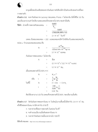 ฟสิกสราชมงคล http://www.rit.ac.th/homepage-sc/physics/
333
อายุเฉลี่ยของนิวเคลียสของสารกัมมันตภาพรังสีจะมีคาเปนสวนกลับของคาคงที่ของ
การสลายตัว
ตัวอยาง 9.6 จงหากัมมันตภาพ (activity) ของเรดอน จํานวน 1 ไมโครกรัม มีครึ่งชีวิต 3.8 วัน
และเปนเวลานานเทาใดปริมาณของเรดอนจึงจะสลายไป 60% ของคาเริ่มตน
วิธีทํา คาคงที่การสลายตัวของเรดอน =
0 693
1
2
.
T
=
0 693
38 86 400
.
( . )( , / )d s d
= 2.1 × 10-6
วินาที -1
เรดอน มีเลขมวลอะตอม = 222 มวลอะตอมจะมีคาใกลเคียงกับเลขมวลอะตอมใน
หนวย u จํานวนอะตอมของเรดอน คือ
N =
10
-6
kg
(222u)(1.66 10
-27
kg / u)×
= 2.7 × 1018
อะตอม
กัมมันตภาพของเรดอน 1 ไมโครกรัม
A = λN
= (2.1 × 10-6
s-1
)(2.7 × 1018
nuclei)
= 5.7 × 10-12
Bq
เมื่อเรดอนสลายตัวไป 60% จาก
N = N e0
t−λ
หรือ t =
1 0
λ
ln
N
N
ในที่นี้ N = (1 - 0.6) = 0.4 N0
t =
3.8d
0.693
ln
1
0.4
= 5.02 วัน
ตองใชเวลานาน 5.02 วัน เรดอนจึงจะสลายตัวไป 60% ของปริมาณเริ่มตน
ตัวอยาง 9.7 วัดกัมมันตภาพของคารบอน-14 ในวัตถุโบราณชิ้นหนึ่งไดเทากับ 2.8 × 107
Bq
ครึ่งชีวิตของคารบอน-14 มีคาเทากับ 5730 ป
ก. จงหาคาคงที่ของการสลายตัว ในหนวย วินาที-1
ข. จงคํานวณปริมาณเริ่มตนของคารบอน-14
ค. จงหาคากัมมันตภาพเมื่อเวลาผานไป 1000 ป
 