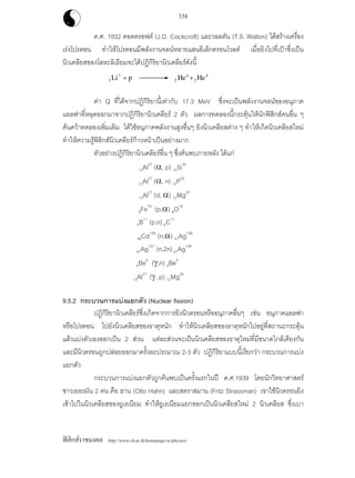 ฟสิกสราชมงคล http://www.rit.ac.th/homepage-sc/physics/
338
ค.ศ. 1932 คอคครอฟต (J.D. Cockcroft) และวอลตัน (T.S. Walton) ไดสรางเครื่อง
เรงโปรตอน ทําใหโปรตอนมีพลังงานจลนหลายแสนอิเล็กตรอนโวลต เมื่อยิงไปที่เปาซึ่งเปน
นิวเคลียสของโลหะลิเธียมจะไดปฏิกิริยานิวเคลียรดังนี้
3
7
Li p+ 2
4
2
4
He He+
คา Q ที่ไดจากปฏิกิริยานี้เทากับ 17.3 MeV ซึ่งจะเปนพลังงานจลนของอนุภาค
แอลฟาที่หลุดออกมาจากปฏิกิริยานิวเคลียร 2 ตัว ผลการทดลองนี้กระตุนใหนักฟสิกสคนอื่น ๆ
คนควาทดลองเพิ่มเติม ไดใชอนุภาคพลังงานสูงอื่นๆ ยิงนิวเคลียสตาง ๆ ทําใหเกิดนิวเคลียสใหม
ทําใหความรูฟสิกสนิวเคลียรกาวหนาเปนอยางมาก
ตัวอยางปฏิกิริยานิวเคลียรอื่น ๆ ซึ่งคนพบภายหลัง ไดแก
13Al27
(α, p) 14Si30
13Al27
(α, n) 15P30
13Al27
(d, α) 12Mg25
9Fe19
(p,α) 8O16
5B11
(p,n) 6C11
48Cd106
(n,α) 47Ag106
47Ag107
(n,2n)47Ag106
4Be9
(γ,n) 4Be8
13Al27
(γ, p) 12Mg26
9.5.2 กระบวนการแบงแยกตัว (Nuclear fission)
ปฏิกิริยานิวเคลียรซึ่งเกิดจากการยิงนิวตรอนหรืออนุภาคอื่นๆ เชน อนุภาคแอลฟา
หรือโปรตอน ไปยังนิวเคลียสของธาตุหนัก ทําใหนิวเคลียสของธาตุหนักไปอยูที่สถานะกระตุน
แลวแบงตัวเองออกเปน 2 สวน แตละสวนจะเปนนิวเคลียสของธาตุใหมที่มีขนาดใกลเคียงกัน
และมีนิวตรอนถูกปลอยออกมาครั้งละประมาณ 2-3 ตัว ปฏิกิริยาแบบนี้เรียกวา กระบวนการแบง
แยกตัว
กระบวนการแบงแยกตัวถูกคนพบเปนครั้งแรกในป ค.ศ.1939 โดยนักวิทยาศาสตร
ชาวเยอรมัน 2 คน คือ ฮาน (Otto Hahn) และสตราสมาน (Fritz Strassman) เขาใชนิวตรอนยิง
เขาไปในนิวเคลียสของยูเรเนียม ทําใหยูเรเนียมแยกออกเปนนิวเคลียสใหม 2 นิวเคลียส ซึ่งเบา
 