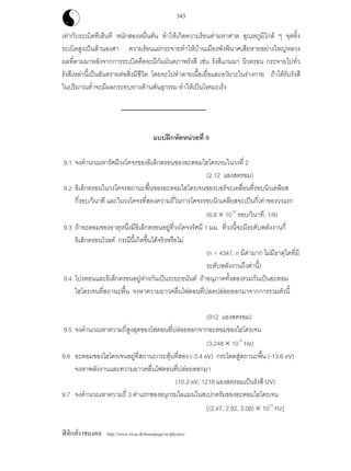 ฟสิกสราชมงคล http://www.rit.ac.th/homepage-sc/physics/
343
เทากับระเบิดทีเอ็นที หนักสองหมื่นตัน ทําใหเกิดความรอนคามหาศาล อุณหภูมิใกล ๆ จุดทิ้ง
ระเบิดสูงเปนลานองศา ความรอนแผกระจายทําใหบานเมืองพังพินาศเสียหายอยางใหญหลวง
ผลที่ตามมาหลังจากการระเบิดคือจะมีกัมมันตภาพรังสี เชน รังสีแกมมา นิวตรอน กระจายไปทั่ว
รังสีเหลานี้เปนอันตรายตอสิ่งมีชีวิต โดยจะไปทําลายเนื้อเยื่อและอวัยวะในรางกาย ถาไดรับรังสี
ในปริมาณต่ําจะมีผลกระทบทางดานพันธุกรรม ทําใหเปนโรคมะเร็ง
แบบฝกหัดหนวยที่ 9
9.1 จงคํานวณหารัศมีวงโคจรของอิเล็กตรอนของอะตอมไฮโดรเจนในวงที่ 2
(2.12 แองสตรอม)
9.2 อิเล็กตรอนในวงโคจรสถานะพื้นของอะตอมไฮโดรเจนของบอรจะเคลื่อนที่รอบนิวเคลียส
กี่รอบ/วินาที และในวงโคจรที่สองความถี่ในการโคจรรอบนิวเคลียสจะเปนกี่เทาของวงแรก
(6.6 × 1015
รอบ/วินาที, 1/8)
9.3 ถาอะตอมของธาตุหนึ่งมีอิเล็กตรอนอยูที่วงโคจรรัศมี 1 มม. ที่วงนี้จะมีระดับพลังงานกี่
อิเล็กตรอนโวลต กรณีนี้เกิดขึ้นไดจริงหรือไม
(n = 4347, n มีคามาก ไมมีธาตุใดที่มี
ระดับพลังงานถึงคานี้)
9.4 โปรตอนและอิเล็กตรอนอยูหางกันเปนระยะอนันต ถาอนุภาคทั้งสองรวมกันเปนอะตอม
ไฮโดรเจนที่สถานะพื้น จงหาความยาวคลื่นโฟตอนที่ปลดปลอยออกมาจากการรวมตัวนี้
(912 แองสตรอม)
9.5 จงคํานวณหาความถี่สูงสุดของโฟตอนที่ปลอยออกจากอะตอมของไฮโดรเจน
(3.248 × 1015
Hz)
9.6 อะตอมของไฮโดรเจนอยูที่สถานะกระตุนที่สอง (-3.4 eV) กระโดดสูสถานะพื้น (-13.6 eV)
จงหาพลังงานและความยาวคลื่นโฟตอนที่ปลอยออกมา
(10.2 eV, 1218 แองสตรอมเปนรังสี UV)
9.7 จงคํานวณหาความถี่ 3 คาแรกของอนุกรมไลแมนในสเปกตรัมของอะตอมไฮโดรเจน
[(2.47, 2.92, 3.08) × 1015
Hz]
 