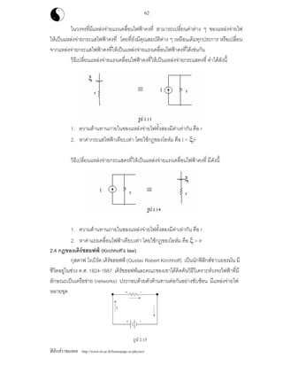 ฟสิกสราชมงคล http://www.rit.ac.th/homepage-sc/physics/
62
ในวงจรที่มีแหลงจายแรงเคลื่อนไฟฟาคงที่ สามารถเปลี่ยนคาตาง ๆ ของแหลงจายไฟ
ใหเปนแหลงจายกระแสไฟฟาคงที่ โดยที่ยังมีคุณสมบัติตาง ๆ เหมือนเดิมทุกประการ หรือเปลี่ยน
จากแหลงจายกระแสไฟฟาคงที่ใหเปนแหลงจายแรงเคลื่อนไฟฟาคงที่ไดเชนกัน
วิธีเปลี่ยนแหลงจายแรงเคลื่อนไฟฟาคงที่ใหเปนแหลงจายกระแสคงที่ ทําไดดังนี้
1. ความตานทานภายในของแหลงจายไฟทั้งสองมีคาเทากัน คือ r
2. หาคากระแสไฟฟาเทียบเทา โดยใชกฎของโอหม คือ I = ξ/r
วิธีเปลี่ยนแหลงจายกระแสคงที่ใหเปนแหลงจายแรงเคลื่อนไฟฟาคงที่ มีดังนี้
1. ความตานทานภายในของแหลงจายไฟทั้งสองมีคาเทากัน คือ r
2. หาคาแรงเคลื่อนไฟฟาเทียบเทา โดยใชกฎของโอหม คือ ξ = Ir
2.4 กฎของเคิรชฮอฟฟ (Kirchhoff’s law)
กุสตาฟ โรเบิรต เคิรชฮอฟฟ (Gustav Robert Kirchhoff) เปนนักฟสิกสชาวเยอรมัน มี
ชีวิตอยูในชวง ค.ศ. 1824-1887 เคิรชฮอฟฟและคณะของเขาไดคิดคนวิธีวิเคราะหวงจรไฟฟาที่มี
ลักษณะเปนเครือขาย (networks) ประกอบดวยตัวตานทานตอกันอยางซับซอน มีแหลงจายไฟ
หลายชุด
รูป 2.15
 