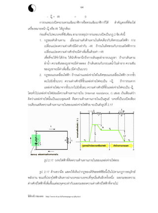 ฟสิกสราชมงคล http://www.rit.ac.th/homepage-sc/physics/
64
- ξ + IR = 0
การวนรอบวงปดจะวนทวนเข็มนาฬิกาหรือทวนเข็มนาฬิกาก็ได สําคัญตรงที่ตองใส
เครื่องหมายหนา ξ หรือ IR ใหถูกตอง
กอนที่จะไปพบวงจรที่ซับซอน สามารถสรุปการวนรอบวงปดเปนกฏ 2 ขอ ดังนี้
1. กฏของตัวตานทาน เมื่อวนผานตัวตานทานในทิศเดียวกับทิศกระแสไฟฟา การ
เปลี่ยนแปลงความตางศักยมีคาเทากับ –IR ถาวนในทิศสวนกับกระแสไฟฟาการ
เปลี่ยนแปลงความตางศักยจะมีคาเพิ่มขึ้นดวยคา +IR
เพื่อที่จะใหจําไดงาย ใหนักศึกษานึกถึงการเดินลุยลําธารบนภูเขา ถาเราเดินตาม
ลําน้ํา ความชันของภูเขาจะมีคาลดลง ถาเดินสวนกับกระแสน้ําในลําธาร ความชัน
ของภูเขาจะมีคาเพิ่มขึ้น (มีคาเปนบวก)
2. กฏของแรงเคลื่อนไฟฟา ถาวนผานแหลงจายไฟในทิศของแรงเคลื่อนไฟฟา (จากขั้ว
ลบไปยังขั้วบวก) ความตางศักยที่ขั้วแหลงจายไฟจะเปน +ξ ถาการวนจาก
แหลงจายไฟมาจากขั้วบวกไปยังขั้วลบ ความตางศักยที่ขั้วแหลงจายไฟจะเปน -ξ
โดยทั่วไปแหลงจายไฟยอมมีความตานทานภายใน (Internal resistance, r) เสมอ เวนเสียแตวา
คิดวาแหลงจายไฟนั้นเปนแบบอุดมคติ คือความตานทานภายในเปนศูนย วงจรที่เปนวงปดเพียง
วงเดียวแตคิดความตานทานภายในของแหลงจายไฟดวย จะเปนดังรูปที่ 2.17
รูป 2.17 วงจรไฟฟาที่คิดความตานทานภายในของแหลงจายไฟตรง
รูป 2.17 ดานขวามือ แสดงใหเห็นวากฏของเคิรชฮอฟฟขอนี้เปนไปตามกฎการอนุรักษ
พลังงาน ขณะที่ประจุไฟฟาเดินทางผานวงจรมาบรรจบที่จุดเริ่มตนอีกครั้งหนึ่ง ผลรวมของความ
ตางศักยไฟฟาที่เพิ่มขึ้นแตละจุดจะเทากับผลรวมของความตางศักยไฟฟาที่หายไป
 