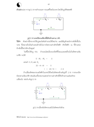 ฟสิกสราชมงคล http://www.rit.ac.th/homepage-sc/physics/
65
ตัวอยาง 2.4 จากรูป 2.18 จงคํานวณหา กระแสที่ไหลในวงจร โดยใชกฏเคิรชฮอฟฟ
รูป 2.18 วงจรปดวงเดียวที่มีตัวตานทาน 2 ตัว
วิธีทํา ตัวอยางนี้สามารถใชกฏของโอหมคํานวณไดโดยงาย และมีสัญลักษณกราวดเพิ่มขึ้นใน
วงจร ซึ่งหมายถึงเปนตําแหนงอางอิงในการวัดความตางศักยไฟฟา ศักยไฟฟา ณ ที่ตําแหนง
อางอิงนี้ถือวามีคาเปนศูนย
ในที่นี้จะใชกฏ KVL คํานวณโดยเริ่มวนวงปดที่ขั้วลบแบตเตอรี่วนไปในทิศตามเข็ม
นาฬิกา จะได
E - IR1 - IR2 = 0
แทนคา E, R1 และ R2
20 - 4I – 6I = 0
I = 20 / 10 = 2 A
ถาเปลี่ยนทิศของกระแสไฟฟาในวงจรใหไหลในทิศตรงขามดังรูปที่ 2.19 การวนวงปด
ยังคงตามเข็มนาฬิกาเชนเดิมเครื่องหมายแสดงคาความตางศักยที่ตัวตานทานแตละตัวจะ
เปลี่ยนไป เชนกัน ดังรูป 2.19
รูป 2.19 เมื่อกลับทิศกระแสไปในทิศตรงกันขาม
 