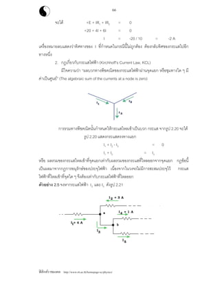 ฟสิกสราชมงคล http://www.rit.ac.th/homepage-sc/physics/
66
จะได +E + IR1 + IR2 = 0
+20 + 4I + 6I = 0
I = -20 / 10 = -2 A
เครื่องหมายลบแสดงวาทิศทางของ I ที่กําหนดในกรณีนี้ไมถูกตอง ตองกลับทิศของกระแสไปอีก
ทางหนึ่ง
2. กฎเกี่ยวกับกระแสไฟฟา (Kirchhoff’s Current Law, KCL)
มีใจความวา “ผลบวกทางพีชคณิตของกระแสไฟฟาผานจุดแยก หรือชุมทางใด ๆ มี
คาเปนศูนย” (The algebraic sum of the currents at a node is zero)
การรวมทางพีชคณิตนั้นกําหนดใหกระแสไหลเขาเปนบวก กระแส จากรูป 2.20 จะได
รูป 2.20 แสดงกระแสตรงทางแยก
I1 + I2 - I3 = 0
I1 + I2 = I3
หรือ ผลรวมของกระแสไหลเขาที่จุดแยกเทากับผลรวมของกระแสที่ไหลออกจากจุดแยก กฎขอนี้
เปนผลมาจากกฎการอนุรักษของประจุไฟฟา เนื่องจากในวงจรไมมีการสะสมประจุไว กระแส
ไฟฟาที่ไหลเขาที่จุดใด ๆ จึงตองเทากับกระแสไฟฟาที่ไหลออก
ตัวอยาง 2.5 จงหากระแสไฟฟา I3 และ I5 ดังรูป 2.21
 