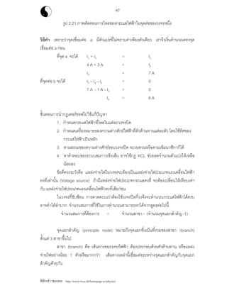 ฟสิกสราชมงคล http://www.rit.ac.th/homepage-sc/physics/
67
รูป 2.21 ภาพตัดตอนการไหลของกระแสไฟฟาในจุดตอของวงจรหนึ่ง
วิธีทํา เพราะวาจุดเชื่อมตอ a มีตัวแปรที่ไมทราบคาเพียงตัวเดียว เราจึงเริ่มคํานวณตรงจุด
เชื่อมตอ a กอน
ที่จุด a จะได I1 + I2 = I3
4 A + 3 A = I3
I3 = 7 A
ที่จุดตอ b จะได I3 – I4 – I5 = 0
7 A - 1 A – I5 = 0
I5 = 6 A
ขั้นตอนการนํากฎเคอรชอฟไปใชแกปญหา
1. กําหนดกระแสไฟฟาที่ไหลในแตละวงจรปด
2. กําหนดเครื่องหมายของความตางศักยไฟฟาที่ตัวตานทานแตละตัว โดยใชทิศของ
กระแสไฟฟาเปนหลัก
3. หาผลรวมของความตางศักยรอบวงจรปด จะวนทวนหรือตามเข็มนาฬิกาก็ได
4. หาคําตอบของระบบสมการเชิงเสน อาจใชกฎ KCL ชวยลดจํานวนตัวแปรใหเหลือ
นอยลง
ขอที่ควรระวังคือ แหลงจายไฟในวงจรจะตองเปนแหลงจายไฟประเภทแรงเคลื่อนไฟฟา
คงที่เทานั้น (Voltage source) ถามีแหลงจายไฟประเภทกระแสคงที่ จะตองเปลี่ยนใหเทียบเทา
กับ แหลงจายไฟประเภทแรงเคลื่อนไฟฟาคงที่เสียกอน
ในวงจรที่ซับซอน การคาดคะเนวาตองใชวงจรปดกี่วงจึงจะคํานวณกระแสไฟฟาไดครบ
อาจทําไดลําบาก จํานวนสมการที่ใชในการคํานวณสามารถหาไดจากสูตรตอไปนี้
จํานวนสมการที่ตองการ = จํานวนสาขา - (จํานวนจุดแยกสําคัญ -1)
จุดแยกสําคัญ (principle node) หมายถึงจุดแยกซึ่งเปนที่รวมของสาขา (branch)
ตั้งแต 3 สาขาขึ้นไป
สาขา (branch) คือ เสนทางของวงจรไฟฟา ตองประกอบดวยตัวตานทาน หรือแหลง
จายไฟอยางนอย 1 ตัวหรือมากกวา เสนทางเหลานี้เชื่อมตอระหวางจุดแยกสําคัญกับจุดแยก
สําคัญดวยกัน
 