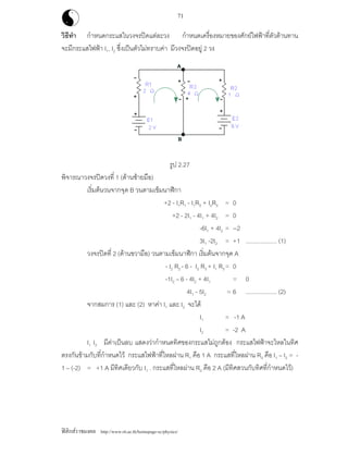 ฟสิกสราชมงคล http://www.rit.ac.th/homepage-sc/physics/
71
วิธีทํา กําหนดกระแสในวงจรปดแตละวง กําหนดเครื่องหมายของศักยไฟฟาที่ตัวตานทาน
จะมีกระแสไฟฟา I1, I2 ซึ่งเปนตัวไมทราบคา มีวงจรปดอยู 2 วง
รูป 2.27
พิจารณาวงจรปดวงที่ 1 (ดานซายมือ)
เริ่มตนวนจากจุด B วนตามเข็มนาฬิกา
+2 - I1R1 - I1R3 + I2R3 = 0
+2 - 2I1 - 4I1 + 4I2 = 0
-6I1 + 4I2 = --2
3I1 -2I2 = +1 ................... (1)
วงจรปดที่ 2 (ดานขวามือ) วนตามเข็มนาฬิกา เริ่มตนจากจุด A
- I2 R2 - 6 - I2 R3 + I1 R3= 0
-1I2 – 6 - 4I2 + 4I1 = 0
4I1 - 5I2 = 6 ................... (2)
จากสมการ (1) และ (2) หาคา I1 และ I2 จะได
I1 = -1 A
I2 = -2 A
I1 I2 มีคาเปนลบ แสดงวากําหนดทิศของกระแสไมถูกตอง กระแสไฟฟาจะไหลในทิศ
ตรงกันขามกับที่กําหนดไว กระแสไฟฟาที่ไหลผาน R1 คือ 1 A กระแสที่ไหลผาน R3 คือ I1 – I2 = -
1 – (-2) = +1 A มีทิศเดียวกับ I1 . กระแสที่ไหลผาน R2 คือ 2 A (มีทิศสวนกับทิศที่กําหนดไว)
 