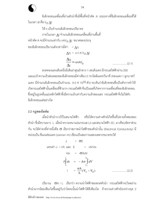 ฟสิกสราชมงคล http://www.rit.ac.th/homepage-sc/physics/
54
อิเล็กตรอนเคลื่อนที่ผานตัวนําซึ่งมีพื้นที่หนาตัด A ระยะทางที่อิเล็กตรอนเคลื่อนที่ได
ในเวลา dt คือ Vd ∆t
ให n เปนจํานวนอิเล็กตรอน/ปริมาตร
ภายในเวลา ∆t จํานวนอิเล็กตรอนเคลื่อนที่ผานพื้นที่
หนาตัด A จะมีจํานวนเทากับ nAVd ∆t ขนาดของประจุ
ของอิเล็กตรอนปริมาณดังกลาวมีคา = ∆q
∆q = e n A Vd ∆t
denAV
t
q
=
∆
∆
....................(2.1)
ลวดทองแดงเสนหนี่งมีเสนผาศูนยกลาง 1 เซนติเมตร มีกระแสไฟฟาผาน 200
แอมแปร ความเร็วลองลอยของอิเล็กตรอนมีคาเพียง 0.19 มิลลิเมตร/วินาที (ทองแดง 1 ลูกบาศก
เมตร มีจํานวนอิเล็กตรอนเปนจํานวน 8.5 × 1028 ตัว) จะเห็นวาอิเล็กตรอนซึ่งเปนตัวการทําให
เกิดกระแสไฟฟานั้นเคลื่อนที่ชามาก กระแสไฟฟาจึงเปนผลที่เกิดจากการเคลื่อนที่ของอิเล็กตรอน
ซึ่งอยูในรูปคลื่นแมเหล็กไฟฟาซึ่งมีความเร็วเทากับความเร็วของแสง กระแสไฟฟาจึงไมใชตัว
อิเล็กตรอนแตอยางใด
2.2 กฎของโอหม
เมื่อนําตัวนําวางไวในสนามไฟฟา หรือใหความตางศักยเกิดขึ้นที่ปลายทั้งสองของ
ตัวนํา ซึ่งมีความยาว L เมื่อนําความหนาแนนกระแส (J) และสนามไฟฟา (E) มาเทียบอัตราสวน
กัน จะไดคาคงที่คาหนึ่งคือ σ เรียกวาสภาพนําไฟฟาของตัวนํานั้น (Electrical Conductivity) มี
หนวยเปน ซีเมนตอเมตร (siemen /m) เขียนเปนสมการแสดงเฉพาะขนาดจะได
J = σE
แทนคา J = I/A และ E = -dV/dx
Idx = -σAdV
I dx A dV
V
VL
A
B
= − ∫∫ σ
0
I =
σA
L
V VA B( )− ....................(2.2)
ปริมาณ σA / L เรียกวา ความนําไฟฟาของลวดตัวนํา กระแสไฟฟาจะไหลผาน
ตัวนํามากนอยเพียงใดขึ้นอยูกับวาโลหะนั้นนําไฟฟาไดดีเพียงใด ถาความตางศักยระหวางจุด 2
 