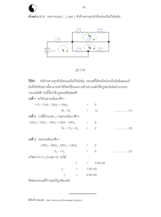 ฟสิกสราชมงคล http://www.rit.ac.th/homepage-sc/physics/
74
ตัวอยาง 2.11 จงหากระแส I1 , I2 และ I3 ตัวตานทานทุกตัวมีหนวยเปนกิโลโอหม
รูป 2.30
วิธีทํา ตัวตานทานทุกตัวมีหนวยเปนกิโลโอหม กระแสที่ไดจะมีหนวยเปนมิลลิแอมแปร
อันที่จริงตัวอยางนี้สามารถทําไดโดยวิธีรวมความตานทานแลวใชกฏของโอหมคํานวณหา
กระแสไฟฟา ในที่นี้จะใชกฏของเคิรชฮอฟฟ
วงที่ 1 จะไดวนตามเข็มนาฬิกา
+12 - (1k)I1 - (5k)I1 + (5k)I2 = 0
6I1 - 5I2 = 12 ................... (1)
วงที่ 2 (วงที่มีกระแส I2 ) วนตามเข็มนาฬิกา
-(2k)I2 + (2k)I3 - (5k)I2 + (5k)I1 - (4k)I2 = 0
5I1 - 11I2 + 2I3 = 0 ................... (2)
วงที่ 3 วนตามเข็มนาฬิกา
-(3K)I3 - (6K)I3 - (2K)I3 + (2K)I2 = 0
2I2 - 11I3 = 0 ................... (2)
แกสมการ (1), (2) และ (3) จะได
I1 = 3.29 mA
I2 = 1.55 mA
I3 = 0.28 mA
ทิศของกระแสที่กําหนดไวถูกตองแลว
 