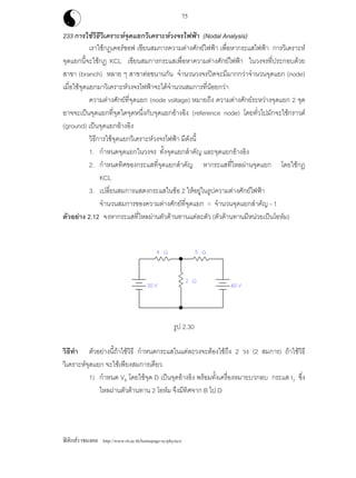 ฟสิกสราชมงคล http://www.rit.ac.th/homepage-sc/physics/
75
233 การใชวิธีวิเคราะหจุดแยกวิเคราะหวงจรไฟฟา (Nodal Analysis)
เราใชกฎเคอรชอฟ เขียนสมการความตางศักยไฟฟา เพื่อหากระแสไฟฟา การวิเคราะห
จุดแยกนี้จะใชกฎ KCL เขียนสมการกระแสเพื่อหาความตางศักยไฟฟา ในวงจรที่ประกอบดวย
สาขา (branch) หลาย ๆ สาขาตอขนานกัน จํานวนวงจรปดจะมีมากกวาจํานวนจุดแยก (node)
เมื่อใชจุดแยกมาวิเคราะหวงจรไฟฟาจะไดจํานวนสมการที่นอยกวา
ความตางศักยที่จุดแยก (node voltage) หมายถึง ความตางศักยระหวางจุดแยก 2 จุด
อาจจะเปนจุดแยกที่จุดใดจุดหนึ่งกับจุดแยกอางอิง (reference node) โดยทั่วไปมักจะใชกราวด
(ground) เปนจุดแยกอางอิง
วิธีการใชจุดแยกวิเคราะหวงจรไฟฟา มีดังนี้
1. กําหนดจุดแยกในวงจร ทั้งจุดแยกสําคัญ และจุดแยกอางอิง
2. กําหนดทิศของกระแสที่จุดแยกสําคัญ หากระแสที่ไหลผานจุดแยก โดยใชกฎ
KCL
3. เปลี่ยนสมการแสดงกระแสในขอ 2 ใหอยูในรูปความตางศักยไฟฟา
จํานวนสมการของความตางศักยที่จุดแยก = จํานวนจุดแยกสําคัญ - 1
ตัวอยาง 2.12 จงหากระแสที่ไหลผานตัวตานทานแตละตัว (ตัวตานทานมีหนวยเปนโอหม)
รูป 2.30
วิธีทํา ตัวอยางนี้ถาใชวิธี กําหนดกระแสในแตละวงจะตองใชถึง 2 วง (2 สมการ) ถาใชวิธี
วิเคราะหจุดแยก จะใชเพียงสมการเดียว
1) กําหนด VB โดยใชจุด D เปนจุดอางอิง พรอมทั้งเครื่องหมายบวกลบ กระแส I3 ซึ่ง
ไหลผานตัวตานทาน 2 โอหม จึงมีทิศจาก B ไป D
 