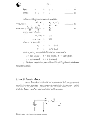 ฟสิกสราชมงคล http://www.rit.ac.th/homepage-sc/physics/
79
ที่จุด A : I1 = I2 + I3 ................... (1)
ที่จุด B : I3 + I5 = I4 ................... (2)
เปลี่ยนสมการใหอยูในรูปสมการความตางศักยไฟฟา
จากสมการ (1)
100
20
− Vy
=
V V Vy y x
10 15
+
−
................... (3)
จากสมการ (2)
V V Vy x x
−
+
−
15
80
10
=
Vx
10
................... (4)
จะไดระบบสมการเชิงเสน
4Vx - 13Vy = -300
-16 Vx + 4Vy = -480
แกสมการหาคําตอบจะได
Vy = 35 โวลต
Vx = 38.75 โวลต
แทนคา Vx และ Vy หากระแสไฟฟาที่ผานตัวตานทานแตละตัวจะได
I1 = 3.25 แอมแปร , I2 = 3.50 แอมแปร, I3 = -0.25 แอมแปร,
I4 = 3.875 แอมแปร, I5 = 4.125 แอมแปร
I3 มีคาเปนลบ แสดงวาทิศของกระแสที่กําหนดไวในรูปยังไมถูกตอง ตองกลับทิศของ
กระแสเปนทิศตรงขาม
2.5 วงจร RC กับแหลงจายไฟตรง
วงจร RC คือวงจรที่ประกอบดวยตัวตานทาน(resistor) และตัวเก็บประจุ (capacitor)
วงจรที่มีแตตัวตานทานอยางเดียว กระแสในวงจรจะมีคาคงที่ไมแปรเปลี่ยนตามเวลา แตถามี
ตัวเก็บประจุในวงจร กระแสไฟฟาและความตางศักยจะเปลี่ยนตามเวลา
 