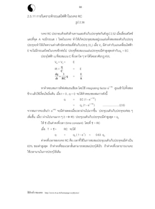 ฟสิกสราชมงคล http://www.rit.ac.th/homepage-sc/physics/
80
2.5.11 การวิเคราะหกระแสไฟฟาในวงจร RC
รูป 2.36
วงจร RC ประกอบดวยตัวตานทานและตัวเก็บประจุตอกันดังรูป 2.52 เมื่อเลื่อนสวิตช
แตะที่จุด A จะมีกระแส I ไหลในวงจร ทําใหเกิดประจุสะสมอยูบนแผนทั้งสองของตัวเก็บประจุ
ประจุจะทําใหเกิดความตางศักยตกครอมที่ตัวเก็บประจุ (VC) เมื่อ VC มีคาเทากับแรงเคลื่อนไฟฟา
E จะไมมีกระแสไหลในวงจรอีกตอไป ประจุที่สะสมบนแผนประจุจะมีคาสูงสุดเทากับq0 = EC
ประจุไฟฟา q ที่สะสมบน C ที่เวลาใด ๆ หาไดโดยอาศัยกฎ KVL
VR + VC = E
IR +
q
C
= E
dq
dt RC
q+
1
=
E
R
หาคําตอบสมการดิฟเฟอเรนเชียล โดยใช integrating factor et / RC
คูณเขาไปทั้งสอง
ขาง แลวใชเงื่อนไขเริ่มตน เมื่อ t = 0 , q = 0 จะไดคําตอบของสมการดังนี้
q = EC (1 - e-t / RC
)
= q0 (1 - e-t / RC
) .......................(2.6)
จากสมการจะเห็นวา e-t/RC
จะมีคาลดลงเมื่อเวลาผานไปมากขึ้น ประจุบนตัวเก็บประจุจะคอย ๆ
เพิ่มขึ้น เมื่อ t ผานไปนานมาก ๆ (t → ∞) ประจุบนตัวเก็บประจุจะมีคาสูงสุด = q0
ให τ เปนคาคงที่เวลา (time constant) โดยที่ τ = RC
เมื่อ T = τ= RC จะได
q = q0 ( 1 - e-1
) = 0.63 q0
คาคงที่เวลาของวงจร RC คือ เวลาที่ใชในการสะสมประจุบนตัวเก็บประจุจนมีคาเปน
63% ของคาสูงสุด ถาคาคงที่ของเวลาสั้นสามารถสะสมประจุไดเร็ว ถาคาคงที่เวลายาวนานจะ
ใชเวลานานในการประจุใหเต็ม
 