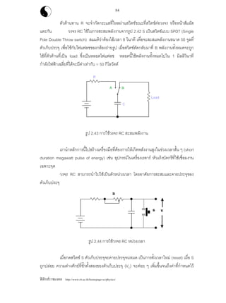 ฟสิกสราชมงคล http://www.rit.ac.th/homepage-sc/physics/
84
ตัวตานทาน R จะจํากัดกระแสที่ไหลผานสวิตชขณะที่สวิตชตอวงจร หรือหนาสัมผัส
แตะกัน วงจร RC ใชในการสะสมพลังงานจากรูป 2.42 S เปนสวิตชแบบ SPDT (Single
Pole Double Throw switch) สมมติวาตองใชเวลา 8 วินาที เพื่อจะสะสมพลังงานขนาด 50 จูลที่
ตัวเก็บประจุ เพื่อใชกับไฟแฟลชของกลองถายรูป เมื่อสวิตชตัดกลับมาที่ B พลังงานทั้งหมดจะถูก
ใชที่ตัวตานที่เปน load ซึ่งเปนหลอดไฟแฟลช หลอดนี้ใชพลังงานทั้งหมดไปใน 1 มิลลิวินาที
กําลังไฟฟาเฉลี่ยที่ไดจะมีคาเทากับ = 50 กิโลวัตต
รูป 2.43 การใชวงจร RC สะสมพลังงาน
เรานําหลักการนี้ไปสรางเครื่องมือที่ตองการใหเกิดพลังงานสูงในชวงเวลาสั้น ๆ (short
duration megawatt pulse of energy) เชน อุปกรณในเครื่องเรดาร หัวแรงบัดกรีที่ใชเชื่อมงาน
เฉพาะจุด
วงจร RC สามารถนําไปใชเปนตัวหนวงเวลา โดยอาศัยการสะสมและคายประจุของ
ตัวเก็บประจุ
รูป 2.44 การใชวงจร RC หนวงเวลา
เมื่อกดสวิตช S ตัวเก็บประจุจะคายประจุจนหมด เปนการตั้งเวลาใหม (reset) เมื่อ S
ถูกปลอย ความตางศักยที่ขั้วทั้งสองของตัวเก็บประจุ (VC) จะคอย ๆ เพิ่มขึ้นจนถึงคาที่กําหนดไว
 