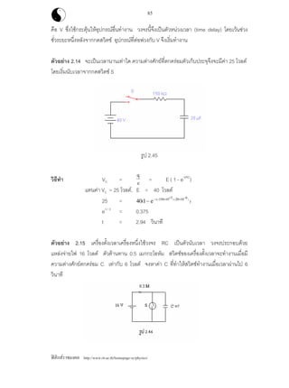 ฟสิกสราชมงคล http://www.rit.ac.th/homepage-sc/physics/
85
คือ V ซึ่งใชกระตุนใหอุปกรณอื่นทํางาน วงจรนี้จึงเปนตัวหนวงเวลา (time delay) โดยเวนชวง
ชั่วระยะหนึ่งหลังจากกดสวิตช อุปกรณที่ตอพวงกับ V จึงเริ่มทํางาน
ตัวอยาง 2.14 จะเปนเวลานานเทาใด ความตางศักยที่ตกครอมตัวเก็บประจุจึงจะมีคา 25 โวลต
โดยเริ่มนับเวลาจากกดสวิตช S
รูป 2.45
วิธีทํา VC =
q
c = E ( 1 - e-t/RC
)
แทนคา VC = 25 โวลต, E = 40 โวลต
25 = 40 1 150 10 3 20 10 6
( )/( ) ( )
− − × + ⋅ × −
e t
e-t / 3
= 0.375
t = 2.94 วินาที
ตัวอยาง 2.15 เครื่องตั้งเวลาเครื่องหนึ่งใชวงจร RC เปนตัวนับเวลา วงจรประกอบดวย
แหลงจายไฟ 16 โวลต ตัวตานทาน 0.5 เมกกะโอหม สวิตชของเครื่องตั้งเวลาจะทํางานเมื่อมี
ความตางศักยตกครอม C เทากับ 6 โวลต จงหาคา C ที่ทําใหสวิตชทํางานเมื่อเวลาผานไป 6
วินาที
 