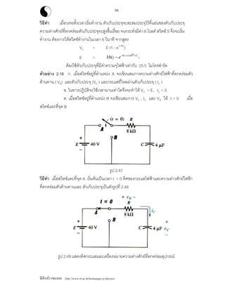 ฟสิกสราชมงคล http://www.rit.ac.th/homepage-sc/physics/
86
วิธีทํา เมื่อวงจรตั้งเวลาเริ่มทํางาน ตัวเก็บประจุจะสะสมประจุไวที่แผนของตัวเก็บประจุ
ความตางศักยที่ตกครอมตัวเก็บประจุจะสูงขึ้นเรื่อย จนกระทั่งมีคา 6 โวลต สวิตช S จึงจะเริ่ม
ทํางาน ตองการใหสวิตชทํางานในเวลา 6 วินาที จากสูตร
VC = E (1 - e-t /RC
)
6 =
66/. 10
)16( C
e− × ×
− 05
1
ตองใชตัวเก็บประจุที่มีคาความจุไฟฟาเทากับ 25.5 ไมโครฟารัด
ตัวอยาง 2.16 ก. เมื่อสวิตชอยูที่ตําแหนง A จงเขียนสมการความตางศักยไฟฟาที่ตกครอมตัว
ตานทาน ( VR) และตัวเก็บประจุ (VC ) และกระแสที่ไหลผานตัวเก็บประจุ ( IC )
ข. ในทางปฏิบัติจะใชเวลานานเทาใดจึงจะทําให VC = E, IC = 0
ค. เมื่อสวิตชอยูที่ตําแหนง B จงเขียนสมการ VC , IC และ VR ให t = 0 เมื่อ
สวิตชแตะที่จุด B
รูป 2.47
วิธีทํา เมื่อสวิตชแตะที่จุด A เริ่มตนเปนเวลา t = 0 ทิศของกระแสไฟฟาและความตางศักยไฟฟา
ที่ตกครอมตัวตานทานและ ตัวเก็บประจุเปนดังรูปที่ 2.48
รูป 2.49 แสดงทิศกระแสและเครื่องหมายความตางศักยที่ตกครอมอุปกรณ
 