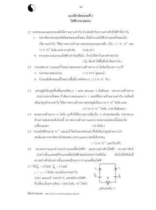 ฟสิกสราชมงคล http://www.rit.ac.th/homepage-sc/physics/
89
แบบฝกหัดหนวยที่ 2
ไฟฟากระแสตรง
2.1 ลวดทองแดงและลวดเหล็กมีความยาวเทากัน ตางตอเขากับความตางศักยไฟฟาที่เทากัน
ก. จงหาอัตราสวนของรัศมีของขดลวดทั้งสอง เมื่อมีกระแสไฟฟาผานลวดทั้งสองเปน
ปริมาณเทากัน ใหสภาพความตานทานของทองแดงและเหล็ก เปน 1.7 × 10-8
และ
12 × 10-8
โอหม.เมตร ตามลําดับ (2.66 เทา)
ข. ความหนาแนนกระแสไฟฟาเทากันหรือไม ถาจะใหเทากันควรทําอยางไร
( ไม, ตองทําใหพื้นที่หนาตัดเทากัน )
2.2 กระแสขนาด 5 แอมแปร ไหลผานขดลวดความตานทาน 10 โอหมเปนเวลา 4 นาที
ก. จงหาขนาดของประจุ ( 1.2 ×103
คูลอมบ )
ข. จํานวนอิเล็กตรอนที่ไหลผานพื้นที่ภาคตัดขวาง ( 7.5 × 1011
ตัว )
2.3 แทงอลูมิเนียมรูปสี่เหลี่ยมจตุรัสยาว 1 เมตร ขอบหนา 5 มิลลิเมตร จงหาความตานทาน
ระหวางปลายทั้งสอง ถาตองการทองแดงยาว 1 เมตรที่มีความตานทานเทากัน จะตองมี
เสนผาศูนยกลางเทาไร ใหสภาพความตานทานของอลูมิเนียม 2.6 × 10-8
โอหม.เมตร
( 0.104 × 10-12
โอหม, 4.56 มิลลิเมตร )
2.4 ลวดความตานทาน 6 โอหม ถูกดึงใหมีความยาวเพิ่มเปน 3 เทาของของเดิม จงหาความ
ตานทานของลวดเสนใหมนี้ สภาพความตานทานและความหนาแนนของเนื้อโลหะไม
เปลี่ยนแปลง ( 54 โอหม )
2.5 กระแสไฟฟาขนาด 10-10
แอมแปร ไหลในลวดทองแดง ซึ่งมีเสนผาศูนยกลาง 0.25
เซนติเมตร จงหาอัตราเร็วลองลอย (drift speed ) ของอิเล็กตรอน
( 1.5 × 10-19
เมตร/วินาที )
2.6 จงบอกความแตกตางระหวางแรงเคลื่อนไฟฟา และความตางศักยไฟฟา ความตางศักย
ระหวางขั้วแบตเตอรีกับแรงเคลื่อนไฟฟาของมันจะเทากันหรือไม เปนไปไดหรือไมที่
ความตางศักยระหวางขั้วแบตเตอรีจะมากกวาแรงเคลื่อนไฟฟา
2.7 ให ξ1 = 2 โวลต, ξ2 = 3 โวลต,
r1 = r2 = 3 โอหม กระแสในวงจรเทากับ
0.001 แอมแปร จงหาคา R และพลังงานไฟฟา
ที่เปลี่ยนเปนความรอน ( 1006 โอหม, 10-6
วัตต )
r2r1
R ξ2
ξ1
รูปสําหรับขอ 2.7
 