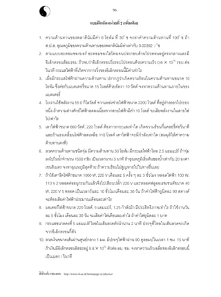 ฟสิกสราชมงคล http://www.rit.ac.th/homepage-sc/physics/
96
แบบฝกหัดหนวยที่ 2 (เพิ่มเติม)
1. ความตานทานของพลาตินัมมีคา 6 โอหม ที่ 300
ซ จงหาคาความตานทานที่ 1000
ซ ถา
ส.ป.ส. อุณหภูมิของความตานทานของพลาตินัมมีคาเทากับ 0.00392 / 0
ซ
2. ตามแบบอะตอมของบอร อะตอมของไฮโดรเจนประกอบดวยโปรตอนอยูตรงกลางและมี
อิเล็กตรอนลอมรอบ ถาพบวาอิเล็กตรอนวิ่งรอบโปรตอนดวยความเร็ว 0.6 × 1016
รอบ ตอ
วินาที กระแสไฟฟาที่เกิดจากการวิ่งของอิเล็กตรอนนี้มีคาเทาไร
3. เมื่อมีกระแสไฟฟาผานความตานทาน ปรากฏวาเกิดความรอนในความตานทานขนาด 10
โอหม ซึ่งตอกับแบตเตอรี่ขนาด 15 โวลตดวยอัตรา 10 วัตต จงหาความตานทานภายในของ
แบตเตอรี่
4. โรงงานใชพลังงาน 55.0 กิโลวัตต จากแหลงจายไฟฟาขนาด 2200 โวลต ที่อยูหางออกไประยะ
หนึ่ง ถาความตางศักยไฟฟาลดลงเนื่องจากสายไฟฟามีคา 10 โวลต จะเสียพลังงานในสายไฟ
ไปเทาไร
5. เตาไฟฟาขนาด 660 วัตต, 220 โวลต ตองการกระแสเทาใด เกิดความรอนกี่แคลอรี่ตอวินาที
และถาแรงเคลื่อนไฟฟาลดเหลือ 110 โวลต เตาไฟฟาจะมีกําลังเทาใด (สมมุติใหคาความ
ตานทานคงที่)
6. ลวดความตานทานชนิดจุม มีความตานทาน 50 โอหม มีกระแสไฟฟาไหล 2.5 แอมแปร ถาจุม
ลงไปในน้ําจํานวน 1500 กรัม เปนเวลานาน 3 นาที ถาอุณหภูมิเริ่มตนของน้ําเทากับ 20 องศา
เซนติเมตร จงหาอุณหภูมิสุดทาย ถาความรอนไมสูญหายไปในทางอื่นเลย
7. ถาใชเตารีดไฟฟาขนาด 1000 W, 220 V เดือนละ 5 ครั้ง ๆ ละ 3 ชั่วโมง หลอดไฟฟา 100 W,
110 V 2 หลอดตออนุกรมกันแลวจึงไปเสียบปลั๊ก 220 V และหลอดฟลูออเรสเซนตขนาด 40
W, 220 V 5 หลอด เปนเวลาวันละ 10 ชั่วโมงเดือนละ 30 วัน ถาคาไฟฟายูนิตละ 90 สตางค
จะตองเสียคาไฟฟาประมาณเดือนละเทาไร
8. มอเตอรไฟฟาขนาด 220 โวลต, 5 แอมแปร, 1.25 กําลังมา มีประสิทธิภาพเทาไร ถาใชงานวัน
ละ 5 ชั่วโมง เดือนละ 30 วัน จะเสียคาไฟเดือนละเทาไร ถาคาไฟยูนิตละ 1 บาท
9. กระแสขนาดคงที่ 5 แอมแปร ไหลในเสนลวดตัวนํานาน 2 นาที ประจุที่ไหลในเสนลวดจะเกิด
จากอิเล็กตรอนกี่ตัว
10. ลวดเงินขนาดเสนผานศูนยกลาง 1 มม. มีประจุไฟฟาผาน 90 คูลอมบในเวลา 1 ชม. 15 นาที
ถาเงินมีอิเล็กตรอนอิสระอยู 5.8 × 1022
ตัวตอ ลบ. ซม. จงหาความเร็วเฉลี่ยของอิเล็กตรอนนี้
เปนเมตร / วินาที
 