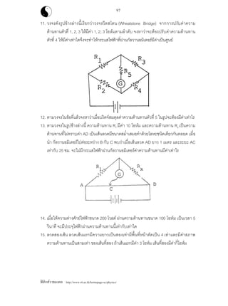 ฟสิกสราชมงคล http://www.rit.ac.th/homepage-sc/physics/
97
11. วงจรดังรูปขางลางนี้เรียกวาวงจรวีตสโตน (Wheatstone Bridge) จากการปรับคาความ
ตานทานตัวที่ 1, 2, 3 ใหมีคา 1, 2, 3 โอหมตามลําดับ จงหาวาจะตองปรับคาความตานทาน
ตัวที่ 4 ใหมีคาเทาใดจึงจะทําใหกระแสไฟฟาที่ผานกัลวานอมิเตอรมีคาเปนศูนย
12. ตามวงจรในขอที่แลวจงหาวาเมื่อบริดจสมดุลคาความตานทานตัวที่ 5 ในรูปจะตองมีคาเทาไร
13. ตามวงจรในรูปขางลางนี้ ความตานทาน R1 มีคา 10 โอหม และความตานทาน Rx เปนความ
ตานทานที่ไมทราบคา AD เปนเสนลวดมีขนาดสม่ําเสมอทําดวยโลหะชนิดเดียวกันตลอด เมื่อ
นํา กัลวานอมิเตอรไปตอระหวาง B กับ C พบวาเมื่อเสนลวด AD ยาว 1 เมตร และระยะ AC
เทากับ 25 ซม. จะไมมีกระแสไฟฟาผานกัลวานอมิเตอรคาความตานทานมีคาเทาไร
14. เมื่อใหความตางศักยไฟฟาขนาด 200 โวลต ผานความตานทานขนาด 100 โอหม เปนเวลา 5
วินาที จะมีประจุไฟฟาผานความตานทานนี้เทากับเทาใด
15. ลวดสองเสน ลวดเสนแรกมีความยาวเปนสองเทามีพื้นที่หนาตัดเปน 4 เทาและมีคาสภาพ
ความตานทานเปนสามเทา ของเสนที่สอง ถาเสนแรกมีคา 3 โอหม เสนที่สองมีคากี่โอหม
 