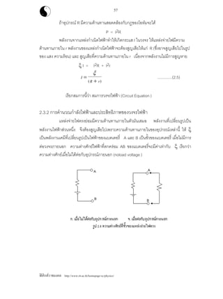 ฟสิกสราชมงคล http://www.rit.ac.th/homepage-sc/physics/
57
ถาอุปกรณ R มีความตานทานสอดคลองกับกฎของโอหมจะได
P = I2R
พลังงานจากแหลงกําเนิดไฟฟาทําใหเกิดกระแส I ในวงจร ใหแหลงจายไฟมีความ
ตานทานภายใน r พลังงานของแหลงกําเนิดไฟฟาจะตองสูญเสียใหแก R (ซึ่งอาจสูญเสียไปในรูป
ของ แสง ความรอน) และ สูญเสียที่ความตานทานภายใน r เนื่องจากพลังงานไมมีการสูญหาย
ξ I = I2R + I2r
I
R r
=
+
ξ
( )
..............(2.5)
เรียกสมการนี้วา สมการวงจรไฟฟา (Circuit Equation )
2.3.2 การคํานวณกําลังไฟฟาและประสิทธิภาพของวงจรไฟฟา
แหลงจายไฟตรงยอมมีความตานทานภายในตัวมันเสมอ พลังงานที่เปลี่ยนรูปเปน
พลังงานไฟฟาสวนหนึ่ง จึงตองสูญเสียไปเพราะความตานทานภายในของอุปกรณเหลานี้ ให ξ
เปนพลังงานเคมีที่เปลี่ยนรูปเปนไฟฟาของแบตเตอรี่ A และ B เปนขั้วของแบตเตอรี่ เมื่อไมมีการ
ตอวงจรภายนอก ความตางศักยไฟฟาที่ตกครอม AB ของแบตเตอรี่จะมีคาเทากับ ξ เรียกวา
ความตางศักยเมื่อไมไดตอกับอุปกรณภายนอก (noload voltage )
 