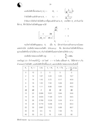 ฟสิกสราชมงคล http://www.rit.ac.th/homepage-sc/physics/
59
แรงดันไฟฟาที่ตกครอม RL (VL) = IRL =
ξ
R rL +
⎛
⎝
⎜
⎞
⎠
⎟R
กําลังไฟฟาบนตัวตานทาน RL = VLI =
ξ2
2
( )R rL +
ถาตองการใหเกิดกําลังไฟฟามากที่สุดบนตัวตานทาน RL ควรใชคา RL เทากับเทาใด
ที่คา RL ที่ทําใหเกิดกําลังไฟฟาสูงสุด จะได
dP
dRL
= 0
1 2
2 3
( ) ( )R r
R
R rL
+
−
+
⎡
⎣
⎢
⎢
⎤
⎦
⎥
⎥ = 0
RL = r
จะเกิดกําลังไฟฟาสูงสุดบน RL เมื่อ RL มีคาเทากับความตานทานภายในของ
แหลงจายไฟ ประสิทธิภาพของวงจรไฟฟา (Efficiency) คือ อัตราสวนกําลังไฟฟาที่เกิดบน
อุปกรณไฟฟาที่เรานําไปใชงาน (PL) กับกําลังไฟฟาที่แหลงจายไฟจายใหจริง ๆ (PS)
ประสิทธิภาพของวงจรไฟฟา (η) =
P
P
L
S
×100%
วงจรในรูป 2.9 ถากําหนดให ξ = 20 โวลต r = 10 โอหม เปลี่ยนคา RL ใหมีคาตาง ๆ กัน
คํานวณหากําลังไฟฟา, แรงดันไฟฟาที่เกิดขึ้นบน RL และประสิทธิภาพของวงจรจะเปนดังนี้
RL RL + r I (A) VL = IRL PL = I2
RL y = I R2
L
ξI
×100
0 10 2 0 0 0
2 12 1.67 3.33 5.55 16.7
4 14 1.43 5.72 8.17 40.9
6 16 1.25 7.50 9.36 46.8
8 18 1.11 8.88 9.84 49.2
10 20 1 10 10 50
12 22 0.908 10.91 9.94 54.6
14 24 0.833 11.69 9.74 58.5
16 26 0.769 12.28 9.34 61.4
18 28 0.719 12.86 9.19 64.3
20 30 0.667 13.33 8.89 66.7
30 40 0.5 15 7.50 75
40 50 0.4 16 6.40 80
 