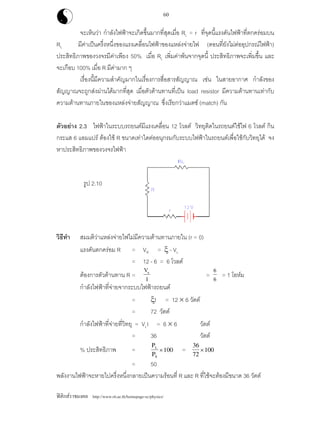 ฟสิกสราชมงคล http://www.rit.ac.th/homepage-sc/physics/
60
จะเห็นวา กําลังไฟฟาจะเกิดขึ้นมากที่สุดเมื่อ RL = r ที่จุดนี้แรงดันไฟฟาที่ตกครอมบน
RL มีคาเปนครึ่งหนึ่งของแรงเคลื่อนไฟฟาของแหลงจายไฟ (ตอนที่ยังไมตออุปกรณไฟฟา)
ประสิทธิภาพของวงจรมีคาเพียง 50% เมื่อ RL เพิ่มคาพนจากจุดนี้ ประสิทธิภาพจะเพิ่มขึ้น และ
จะเกือบ 100% เมื่อ R มีคามาก ๆ
เรื่องนี้มีความสําคัญมากในเรื่องการสื่อสารสัญญาณ เชน ในสายอากาศ กําลังของ
สัญญาณจะถูกสงผานไดมากที่สุด เมื่อตัวตานทานที่เปน load resistor มีความตานทานเทากับ
ความตานทานภายในของแหลงจายสัญญาณ ซึ่งเรียกวาแมตช (match) กัน
ตัวอยาง 2.3 ไฟฟาในระบบรถยนตมีแรงเคลื่อน 12 โวลต วิทยุติดในรถยนตใชไฟ 6 โวลต กิน
กระแส 6 แอมแปร ตองใช R ขนาดเทาใดตออนุกรมกับระบบไฟฟาในรถยนตเพื่อใชกับวิทยุได จง
หาประสิทธิภาพของวงจรไฟฟา
รูป 2.10
วิธีทํา สมมติวาแหลงจายไฟไมมีความตานทานภายใน (r = 0)
แรงดันตกครอม R = VR = ξ - VL
= 12 - 6 = 6 โวลต
ตองการตัวตานทาน R =
V
I
R
=
6
6 = 1 โอหม
กําลังไฟฟาที่จายจากระบบไฟฟารถยนต
= ξI = 12 × 6 วัตต
= 72 วัตต
กําลังไฟฟาที่จายที่วิทยุ = VLI = 6 × 6 วัตต
= 36 วัตต
% ประสิทธิภาพ =
P
P
L
S
×100 =
36
72
100×
= 50
พลังงานไฟฟาจะหายไปครึ่งหนึ่งกลายเปนความรอนที่ R และ R ที่ใชจะตองมีขนาด 36 วัตต
 