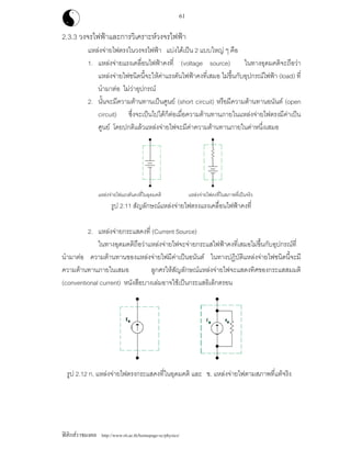 ฟสิกสราชมงคล http://www.rit.ac.th/homepage-sc/physics/
61
2.3.3 วงจรไฟฟาและการวิเคราะหวงจรไฟฟา
แหลงจายไฟตรงในวงจรไฟฟา แบงไดเปน 2 แบบใหญ ๆ คือ
1. แหลงจายแรงเคลื่อนไฟฟาคงที่ (voltage source) ในทางอุดมคติจะถือวา
แหลงจายไฟชนิดนี้จะใหคาแรงดันไฟฟาคงที่เสมอ ไมขึ้นกับอุปกรณไฟฟา (load) ที่
นํามาตอ ไมวาอุปกรณ
2. นั้นจะมีความตานทานเปนศูนย (short circuit) หรือมีความตานทานอนันต (open
circuit) ซึ่งจะเปนไปไดก็ตอเมื่อความตานทานภายในแหลงจายไฟตรงมีคาเปน
ศูนย โดยปกติแลวแหลงจายไฟจะมีคาความตานทานภายในคาหนึ่งเสมอ
แหลงจายไฟแรงดันคงที่ในอุดมคติ แหลงจายไฟคงที่ในสภาพที่เปนจริง
รูป 2.11 สัญลักษณแหลงจายไฟตรงแรงเคลื่อนไฟฟาคงที่
2. แหลงจายกระแสคงที่ (Current Source)
ในทางอุดมคติถือวาแหลงจายไฟจะจายกระแสไฟฟาคงที่เสมอไมขึ้นกับอุปกรณที่
นํามาตอ ความตานทานของแหลงจายไฟมีคาเปนอนันต ในทางปฏิบัติแหลงจายไฟชนิดนี้จะมี
ความตานทานภายในเสมอ ลูกศรใหสัญลักษณแหลงจายไฟจะแสดงทิศของกระแสสมมติ
(conventional current) หนังสือบางเลมอาจใชเปนกระแสอิเล็กตรอน
รูป 2.12 ก. แหลงจายไฟตรงกระแสคงที่ในอุดมคติ และ ข. แหลงจายไฟตามสภาพที่แทจริง
 