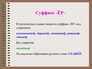 Суффикс -ЁР-
В иноязычных словах пишется суффикс -ЁР- под
ударением:
коммивояжёр, дирижёр, монтажёр, ретушёр,
стажёр
Без ударения:
менеджер
По аналогии образовано русское слово УХАЖЁР.
 