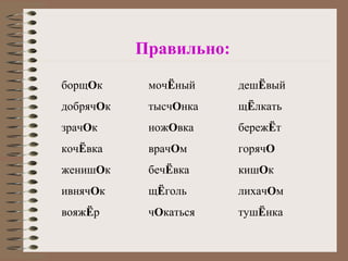 борщОк
добрячОк
зрачОк
кочЁвка
женишОк
ивнячОк
вояжЁр
мочЁный
тысчОнка
ножОвка
врачОм
бечЁвка
щЁголь
чОкаться
дешЁвый
щЁлкать
бережЁт
горячО
кишОк
лихачОм
тушЁнка
Правильно:
 