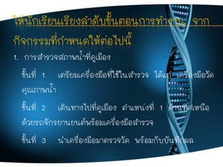 ให้นักเรียนเรียงลาดับขั้นตอนการทางาน จาก
กิจกรรมที่กาหนดให้ต่อไปนี้
1. การสารวจสภาพน้าที่คูเมือง
ขั้นที่ 1 เตรียมเครื่องมื...