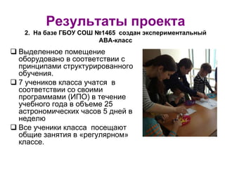 Результаты проекта
2. На базе ГБОУ СОШ №1465 создан экспериментальный
АВА-класс
 Выделенное помещение
оборудовано в соответствии с
принципами структурированного
обучения.
 7 учеников класса учатся в
соответствии со своими
программами (ИПО) в течение
учебного года в объеме 25
астрономических часов 5 дней в
неделю
 Все ученики класса посещают
общие занятия в «регулярном»
классе.
 