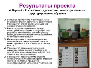 Результаты проекта
6. Первый в России класс, где систематически применяется
структурированное обучение
 Успешное применение индивидуальных и
общих визуальных расписаний разного типа.
У всех детей это привело к уменьшению
нежелательного поведения.
 В классе удалось применять методы
«сенсорной интеграции» (стимуляции для
регуляции восприятия и снятия стресса).
Проведены консультации со специалистами
по сенсорной интеграции.
 Индивидуальная программа коррекции
поведения для каждого ученика, которая
может применяться, в том числе, в общем
классе.
 У всех детей произошло увеличение
усидчивости (все они могут работать за
партой весь урок, на начало учебного года
этого не мог ни один из них).
 У всех детей произошло уменьшение
нежелательного поведения (крики, агрессия,
хватание желаемых предметов,
неконтролируемая моторика, аутостимминг)
 