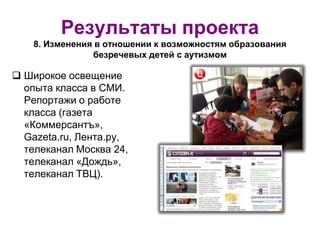 Результаты проекта
8. Изменения в отношении к возможностям образования
безречевых детей с аутизмом
 Широкое освещение
опыта класса в СМИ.
Репортажи о работе
класса (газета
«Коммерсантъ»,
Gazeta.ru, Лента.ру,
телеканал Москва 24,
телеканал «Дождь»,
телеканал ТВЦ).
 