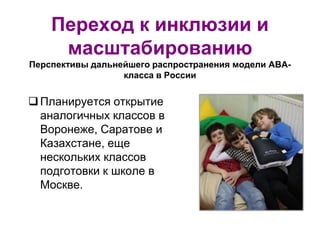Переход к инклюзии и
масштабированию
Перспективы дальнейшего распространения модели АВА-
класса в России
Планируется открытие
аналогичных классов в
Воронеже, Саратове и
Казахстане, еще
нескольких классов
подготовки к школе в
Москве.
 