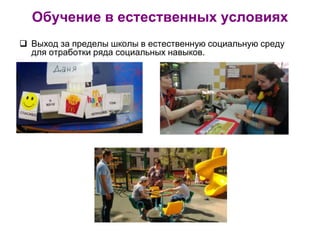 Обучение в естественных условиях
 Выход за пределы школы в естественную социальную среду
для отработки ряда социальных навыков.
 